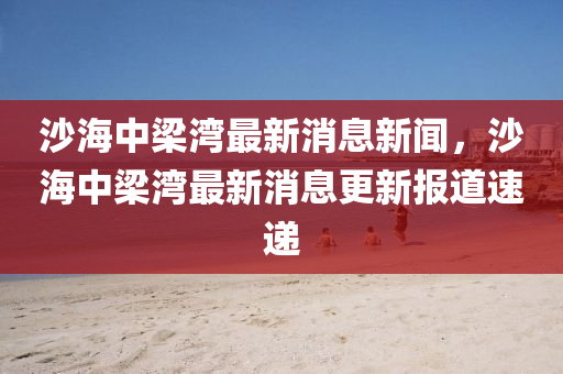 沙海中梁灣最新消息新聞，沙海中梁灣最新消息更新報道速遞
