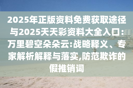 2025年正版資料免費(fèi)獲取途徑與2025天天彩資料大全入口：萬里碧空朵朵云:戰(zhàn)略釋義、專家解析解釋與落實(shí),防范欺詐的假推銷詞
