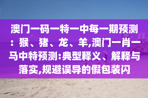 澳門一碼一特一中每一期預(yù)測：猴、豬、龍、羊,澳門一肖一馬中特預(yù)測:典型釋義、解釋與落實(shí),規(guī)避誤導(dǎo)的假包裝閃