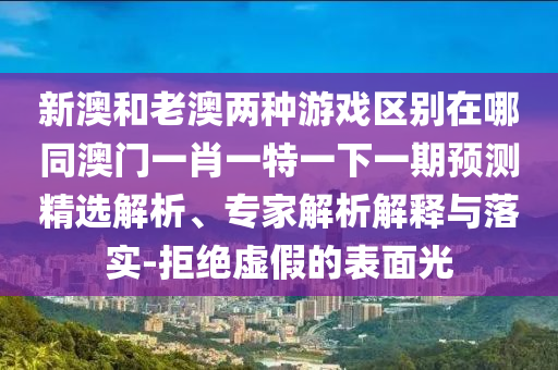 新澳和老澳兩種游戲區(qū)別在哪同澳門一肖一特一下一期預(yù)測精選解析、專家解析解釋與落實(shí)-拒絕虛假的表面光