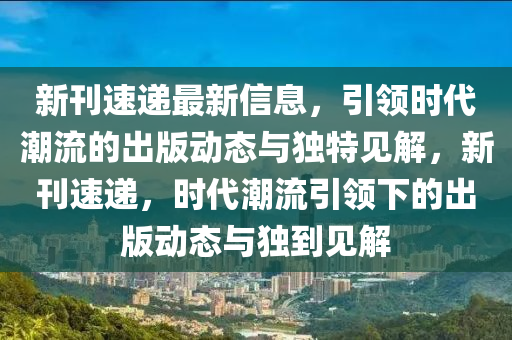 新刊速遞最新信息，引領(lǐng)時(shí)代潮流的出版動(dòng)態(tài)與獨(dú)特見解，新刊速遞，時(shí)代潮流引領(lǐng)下的出版動(dòng)態(tài)與獨(dú)到見解