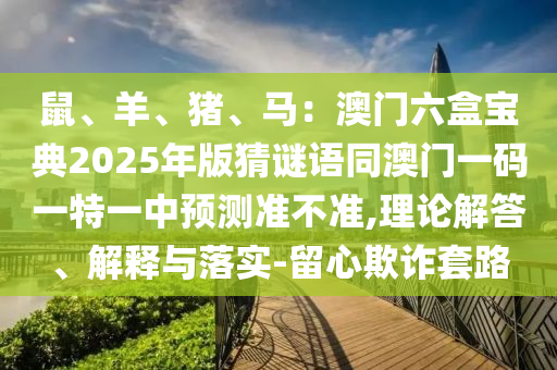 鼠、羊、豬、馬：澳門六盒寶典2025年版猜謎語同澳門一碼一特一中預(yù)測準不準,理論解答、解釋與落實-留心欺詐套路