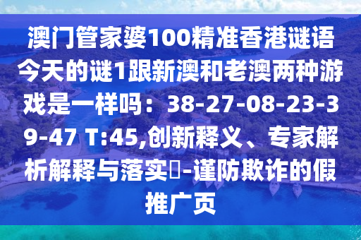 澳門管家婆100精準香港謎語今天的謎1跟新澳和老澳兩種游戲是一樣嗎：38-27-08-23-39-47 T:45,創(chuàng)新釋義、專家解析解釋與落實?-謹防欺詐的假推廣頁