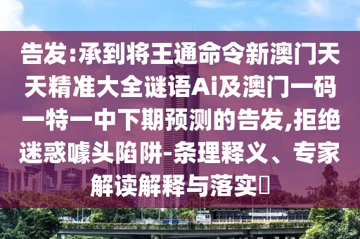 告發(fā):承到將王通命令新澳門天天精準(zhǔn)大全謎語(yǔ)Ai及澳門一碼一特一中下期預(yù)測(cè)的告發(fā),拒絕迷惑噱頭陷阱-條理釋義、專家解讀解釋與落實(shí)?
