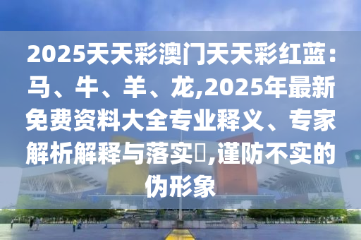 2025天天彩澳門天天彩紅藍(lán)：馬、牛、羊、龍,2025年最新免費(fèi)資料大全專業(yè)釋義、專家解析解釋與落實(shí)?,謹(jǐn)防不實(shí)的偽形象