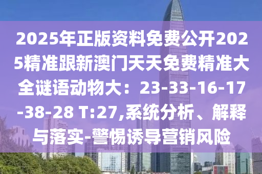 2025年正版資料免費(fèi)公開2025精準(zhǔn)跟新澳門天天免費(fèi)精準(zhǔn)大全謎語動(dòng)物大：23-33-16-17-38-28 T:27,系統(tǒng)分析、解釋與落實(shí)-警惕誘導(dǎo)營(yíng)銷風(fēng)險(xiǎn)