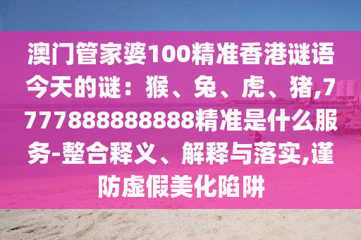 澳門管家婆100精準(zhǔn)香港謎語今天的謎：猴、兔、虎、豬,7777888888888精準(zhǔn)是什么服務(wù)-整合釋義、解釋與落實(shí),謹(jǐn)防虛假美化陷阱