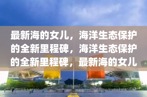 最新海的女兒，海洋生態(tài)保護(hù)的全新里程碑，海洋生態(tài)保護(hù)的全新里程碑，最新海的女兒