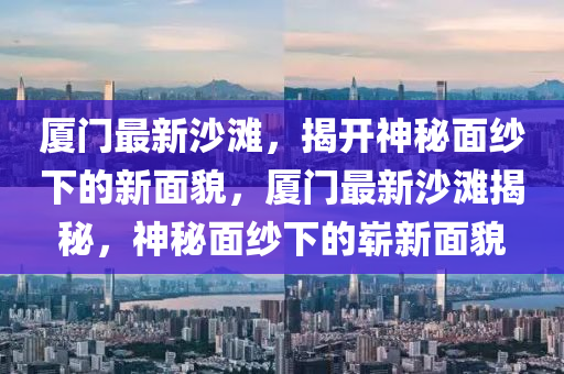 廈門最新沙灘，揭開神秘面紗下的新面貌，廈門最新沙灘揭秘，神秘面紗下的嶄新面貌