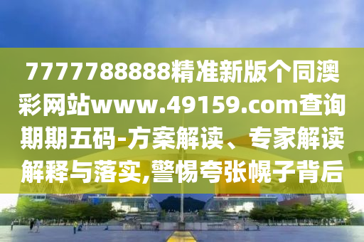 7777788888精準新版?zhèn)€同澳彩網(wǎng)站www.49159.соm查詢期期五碼-方案解讀、專家解讀解釋與落實,警惕夸張幌子背后