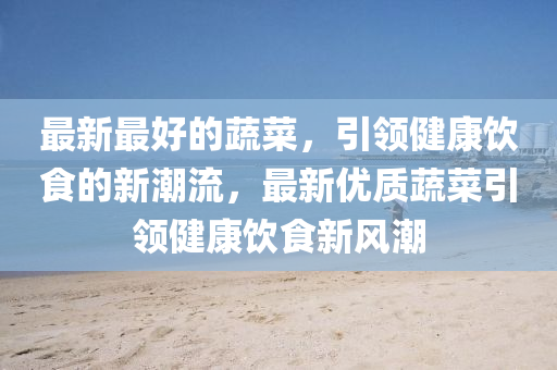 最新最好的蔬菜，引領(lǐng)健康飲食的新潮流，最新優(yōu)質(zhì)蔬菜引領(lǐng)健康飲食新風(fēng)潮