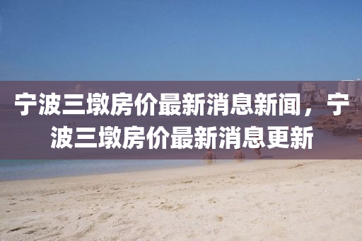 寧波三墩房價(jià)最新消息新聞，寧波三墩房價(jià)最新消息更新