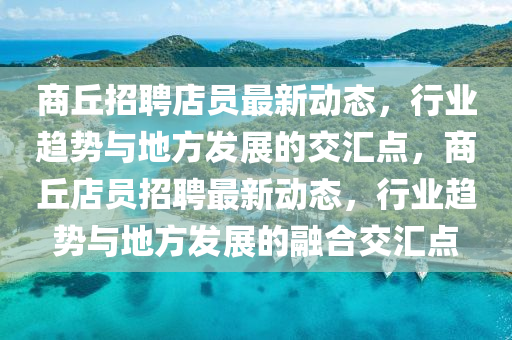 商丘招聘店員最新動(dòng)態(tài)，行業(yè)趨勢(shì)與地方發(fā)展的交匯點(diǎn)，商丘店員招聘最新動(dòng)態(tài)，行業(yè)趨勢(shì)與地方發(fā)展的融合交匯點(diǎn)