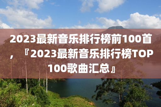 2023最新音樂(lè)排行榜前100首，『2023最新音樂(lè)排行榜TOP100歌曲匯總』