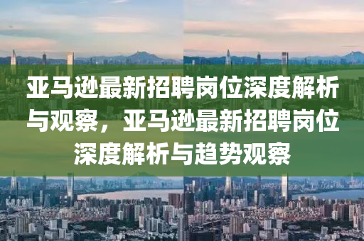 亞馬遜最新招聘崗位深度解析與觀察，亞馬遜最新招聘崗位深度解析與趨勢觀察