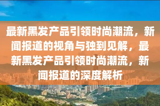 最新黑發(fā)產(chǎn)品引領時尚潮流，新聞報道的視角與獨到見解，最新黑發(fā)產(chǎn)品引領時尚潮流，新聞報道的深度解析