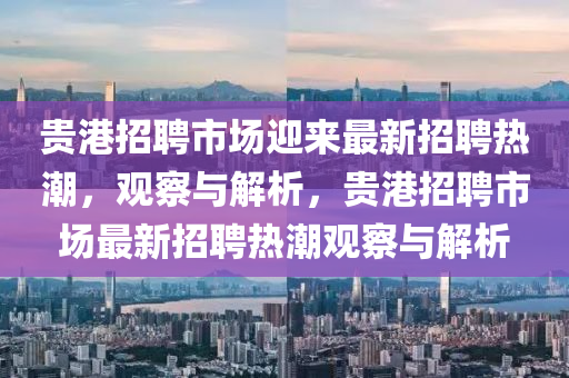 貴港招聘市場迎來最新招聘熱潮，觀察與解析，貴港招聘市場最新招聘熱潮觀察與解析