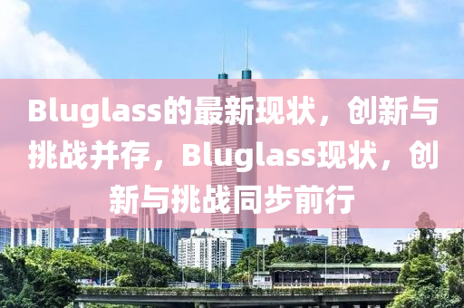 Bluglass的最新現(xiàn)狀，創(chuàng)新與挑戰(zhàn)并存，Bluglass現(xiàn)狀，創(chuàng)新與挑戰(zhàn)同步前行