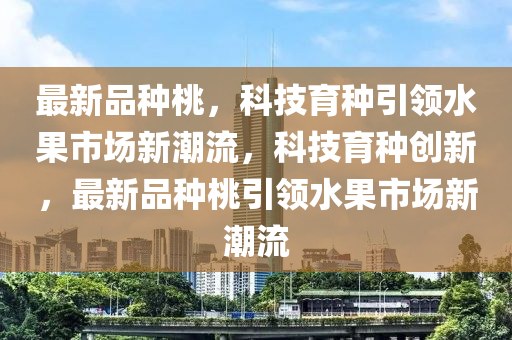 最新品種桃，科技育種引領水果市場新潮流，科技育種創(chuàng)新，最新品種桃引領水果市場新潮流