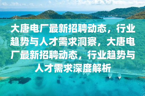 大唐電廠最新招聘動態(tài)，行業(yè)趨勢與人才需求洞察，大唐電廠最新招聘動態(tài)，行業(yè)趨勢與人才需求深度解析