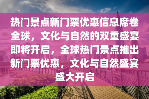 熱門景點新門票優(yōu)惠信息席卷全球，文化與自然的雙重盛宴即將開啟，全球熱門景點推出新門票優(yōu)惠，文化與自然盛宴盛大開啟