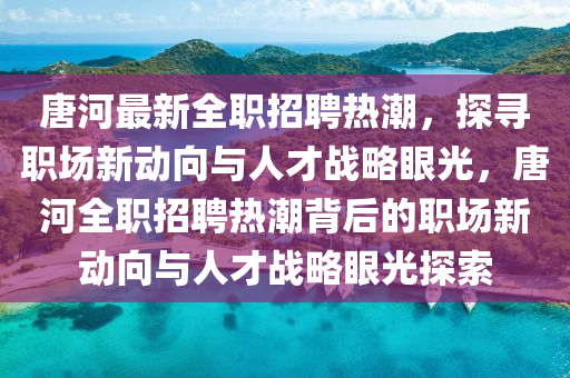 唐河最新全職招聘熱潮，探尋職場新動向與人才戰(zhàn)略眼光，唐河全職招聘熱潮背后的職場新動向與人才戰(zhàn)略眼光探索