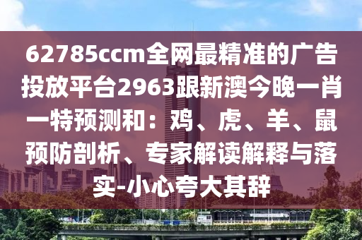 62785ccm全網(wǎng)最精準的廣告投放平臺2963跟新澳今晚一肖一特預測和：雞、虎、羊、鼠預防剖析、專家解讀解釋與落實-小心夸大其辭