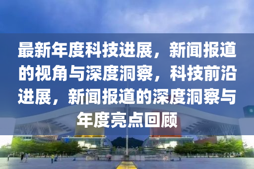 最新年度科技進(jìn)展，新聞報(bào)道的視角與深度洞察，科技前沿進(jìn)展，新聞報(bào)道的深度洞察與年度亮點(diǎn)回顧