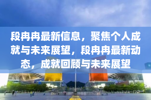 段冉冉最新信息，聚焦個(gè)人成就與未來(lái)展望，段冉冉最新動(dòng)態(tài)，成就回顧與未來(lái)展望