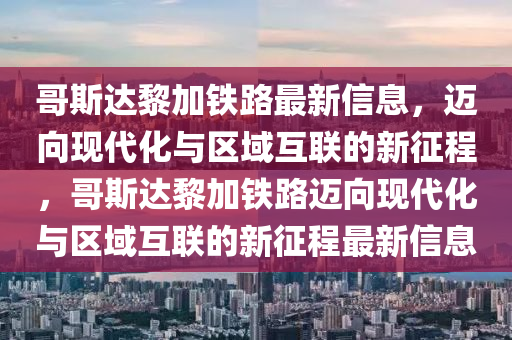 哥斯達(dá)黎加鐵路最新信息，邁向現(xiàn)代化與區(qū)域互聯(lián)的新征程，哥斯達(dá)黎加鐵路邁向現(xiàn)代化與區(qū)域互聯(lián)的新征程最新信息